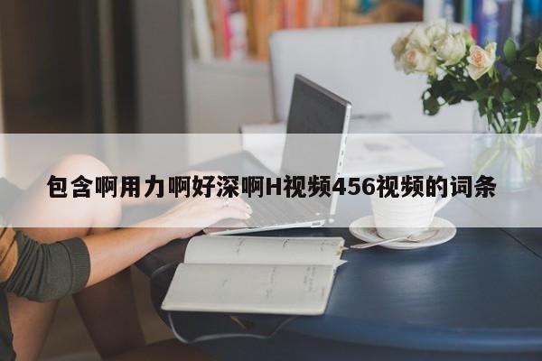 包含啊用力啊好深啊H视频456视频的词条