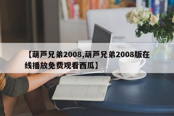 【葫芦兄弟2008,葫芦兄弟2008版在线播放免费观看西瓜】