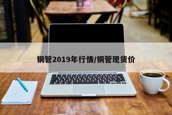 铜管2019年行情/铜管现货价