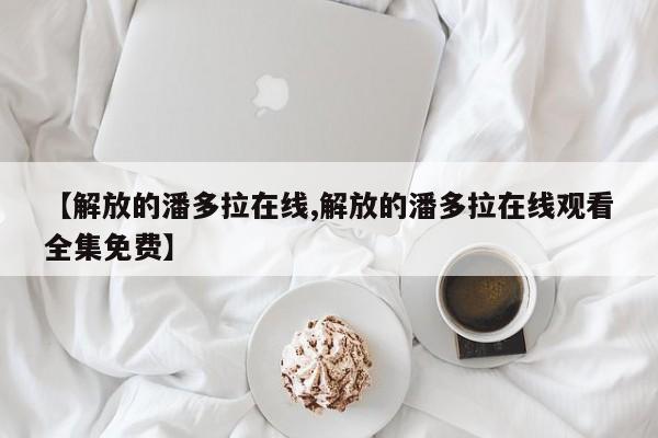 【解放的潘多拉在线,解放的潘多拉在线观看全集免费】