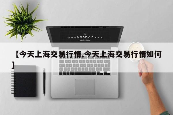【今天上海交易行情,今天上海交易行情如何】