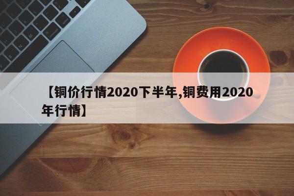 【铜价行情2020下半年,铜费用2020年行情】