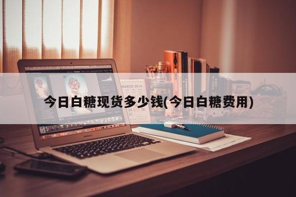 今日白糖现货多少钱(今日白糖费用)