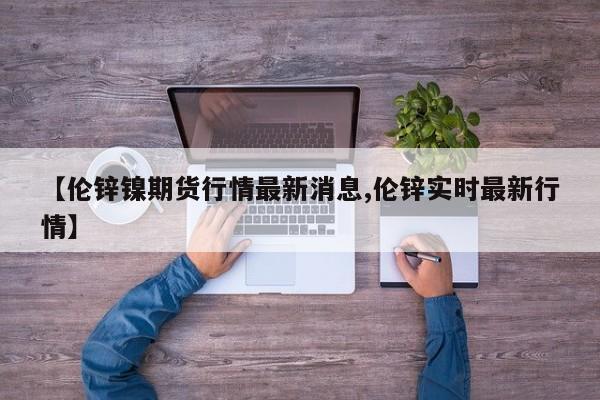 【伦锌镍期货行情最新消息,伦锌实时最新行情】