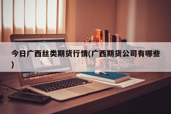 今日广西丝类期货行情(广西期货公司有哪些)