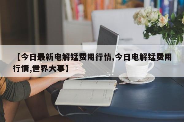 【今日最新电解锰费用行情,今日电解锰费用行情,世界大事】
