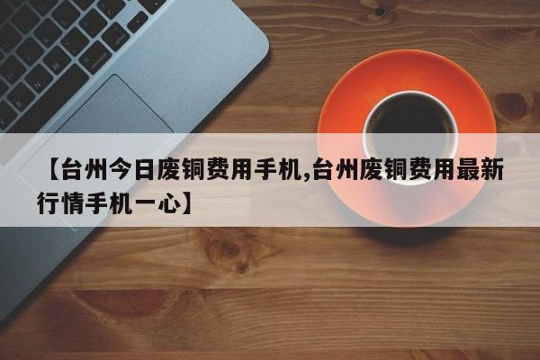 【台州今日废铜费用手机,台州废铜费用最新行情手机一心】