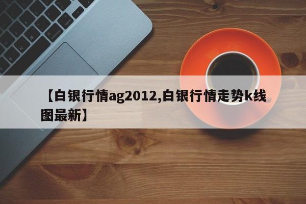 【白银行情ag2012,白银行情走势k线图最新】