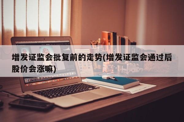 增发证监会批复前的走势(增发证监会通过后股价会涨嘛)