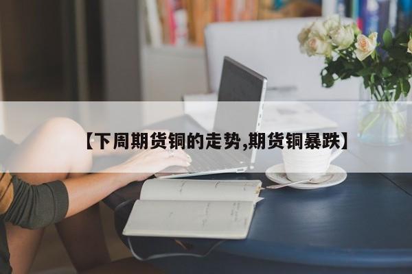 【下周期货铜的走势,期货铜暴跌】