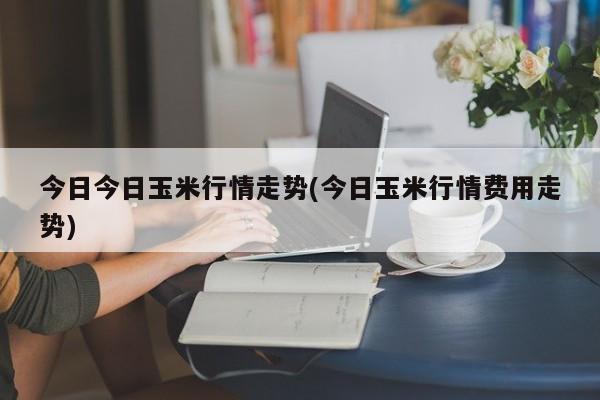 今日今日玉米行情走势(今日玉米行情费用走势)
