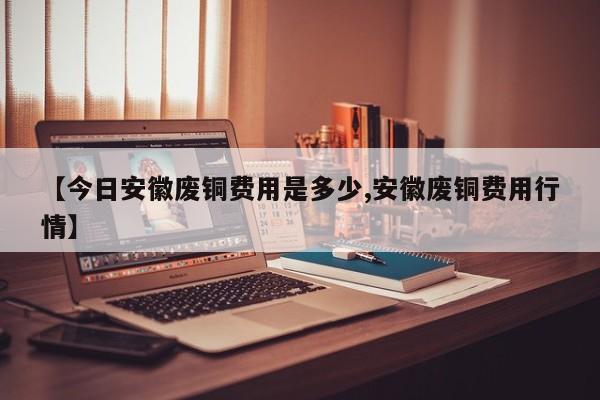 【今日安徽废铜费用是多少,安徽废铜费用行情】