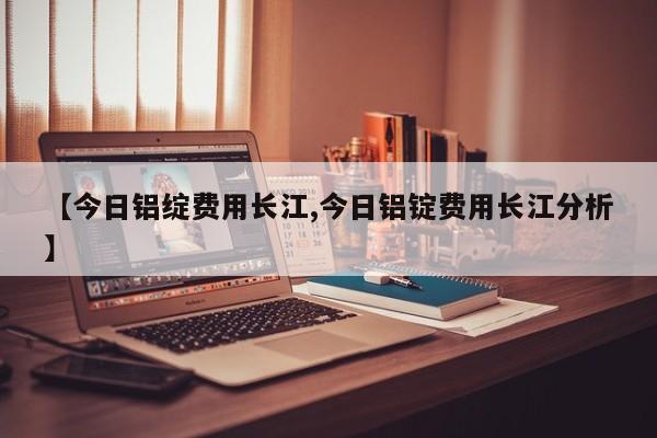 【今日铝绽费用长江,今日铝锭费用长江分析】