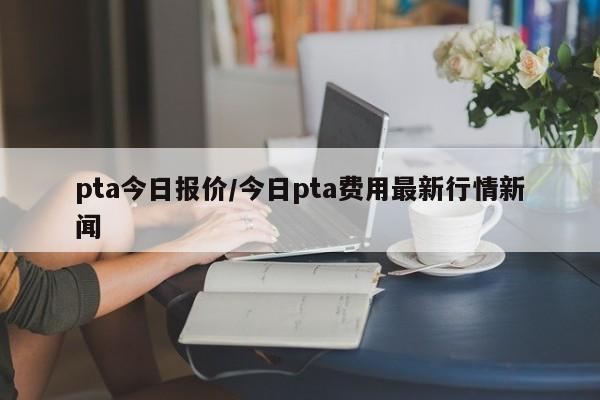pta今日报价/今日pta费用最新行情新闻