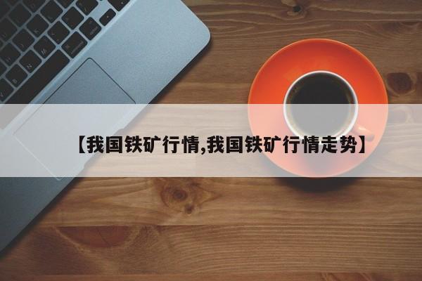 【我国铁矿行情,我国铁矿行情走势】