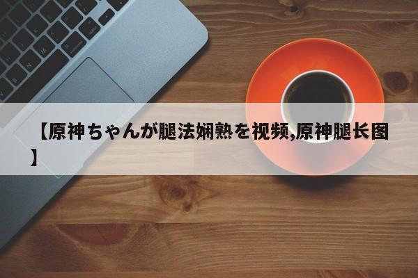 【原神ちゃんが腿法娴熟を视频,原神腿长图】