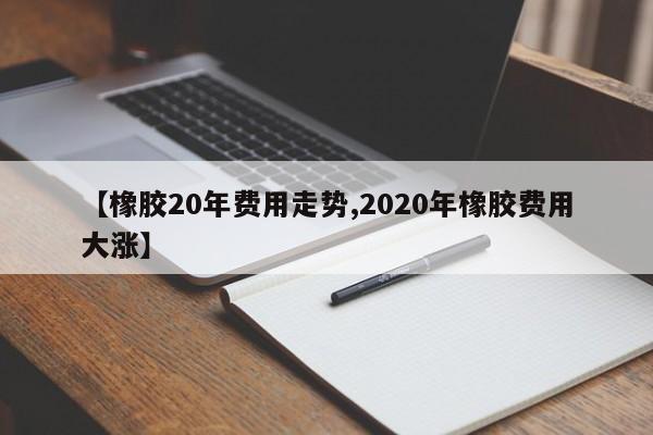 【橡胶20年费用走势,2020年橡胶费用大涨】
