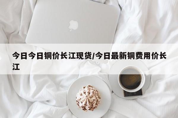 今日今日铜价长江现货/今日最新铜费用价长江