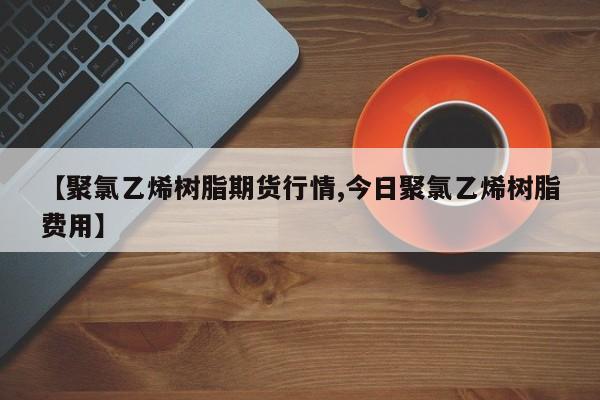 【聚氯乙烯树脂期货行情,今日聚氯乙烯树脂费用】