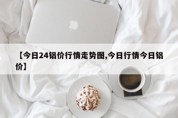 【今日24铝价行情走势图,今日行情今日铝价】