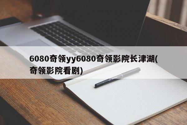 6080奇领yy6080奇领影院长津湖(奇领影院看剧)
