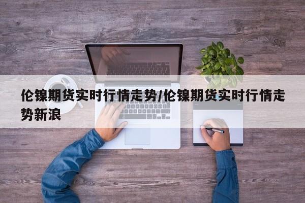 伦镍期货实时行情走势/伦镍期货实时行情走势新浪