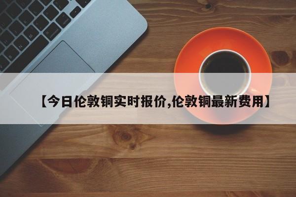 【今日伦敦铜实时报价,伦敦铜最新费用】