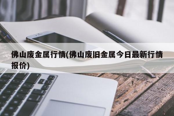 佛山废金属行情(佛山废旧金属今日最新行情报价)