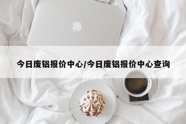 今日废铝报价中心/今日废铝报价中心查询