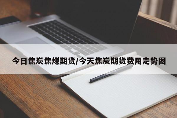 今日焦炭焦煤期货/今天焦炭期货费用走势图