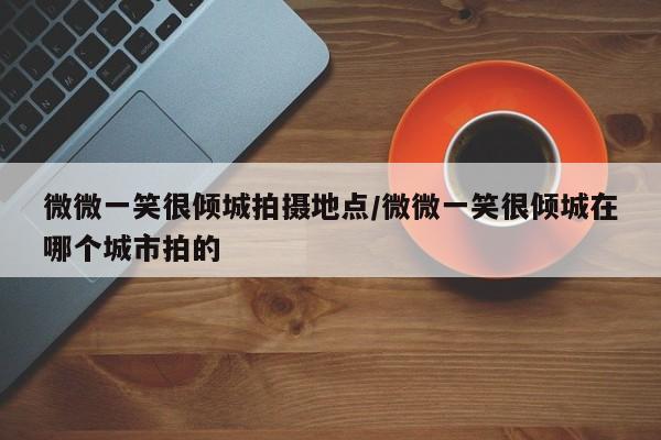 微微一笑很倾城拍摄地点/微微一笑很倾城在哪个城市拍的