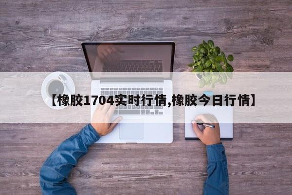 【橡胶1704实时行情,橡胶今日行情】