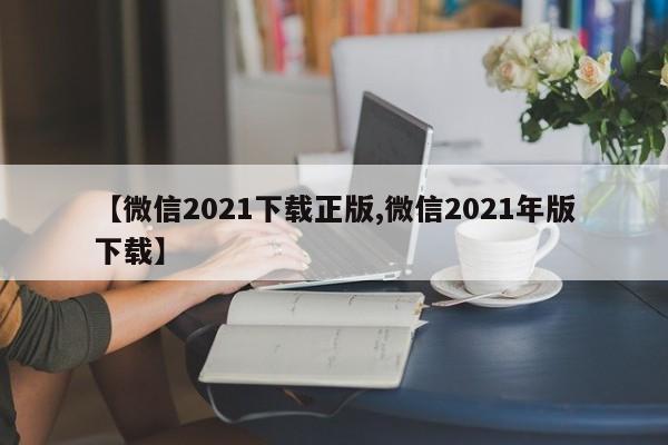 【微信2021下载正版,微信2021年版下载】