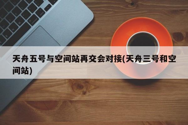 天舟五号与空间站再交会对接(天舟三号和空间站)