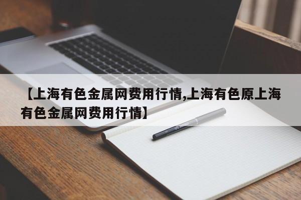 【上海有色金属网费用行情,上海有色原上海有色金属网费用行情】