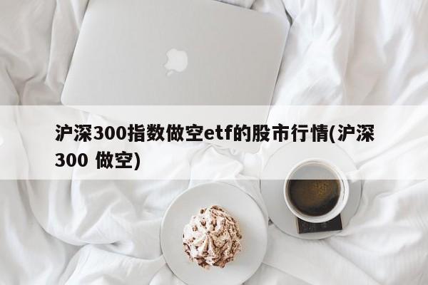 沪深300指数做空etf的股市行情(沪深300 做空)