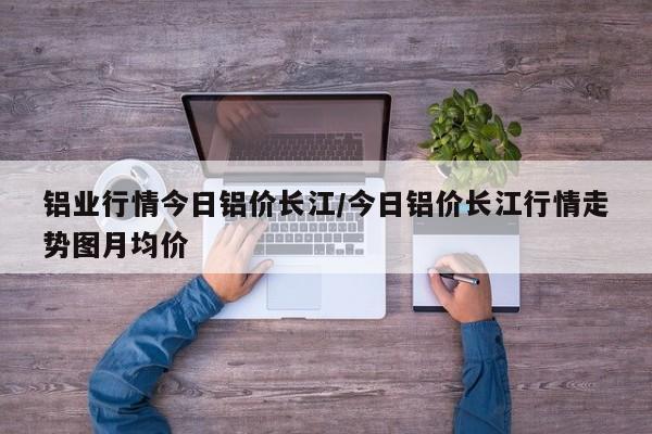 铝业行情今日铝价长江/今日铝价长江行情走势图月均价
