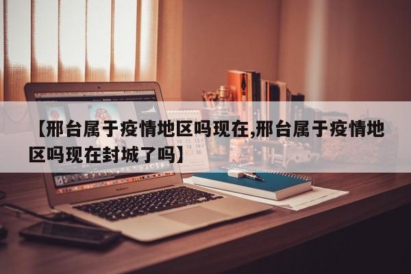 【邢台属于疫情地区吗现在,邢台属于疫情地区吗现在封城了吗】