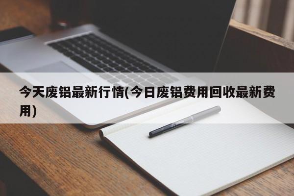今天废铝最新行情(今日废铝费用回收最新费用)