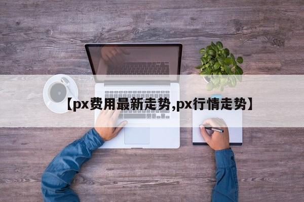 【px费用最新走势,px行情走势】