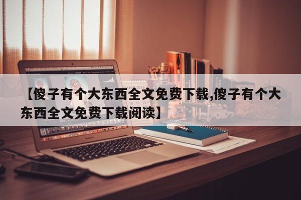 【傻子有个大东西全文免费下载,傻子有个大东西全文免费下载阅读】