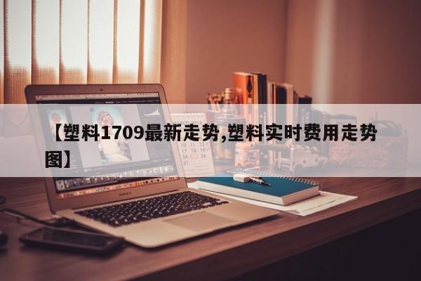 【塑料1709最新走势,塑料实时费用走势图】