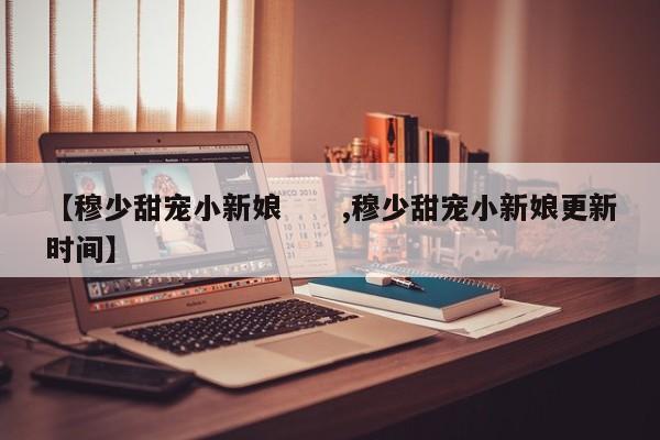 【穆少甜宠小新娘 ,穆少甜宠小新娘更新时间】