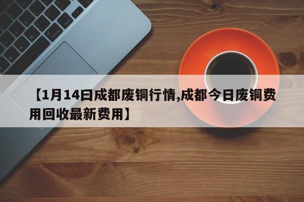 【1月14曰成都废铜行情,成都今日废铜费用回收最新费用】